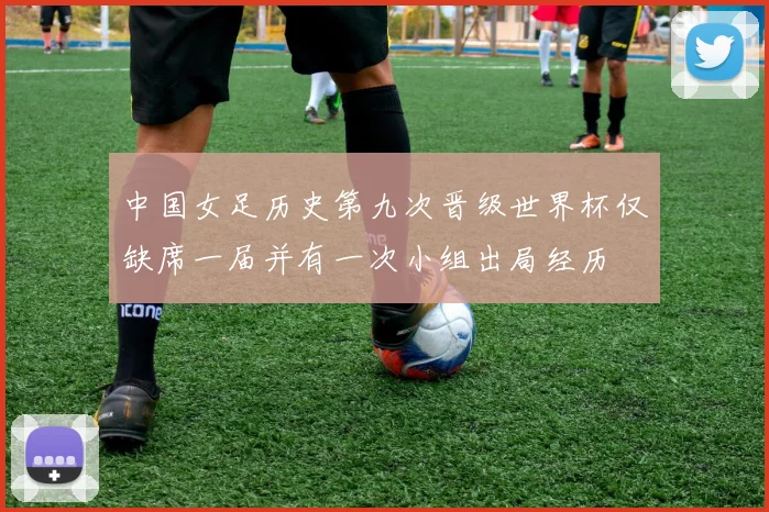 中国女足历史第九次晋级世界杯仅缺席一届并有一次小组出局经历