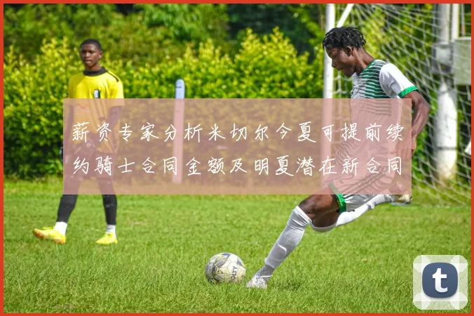 薪资专家分析米切尔今夏可提前续约骑士合同金额及明夏潜在新合同