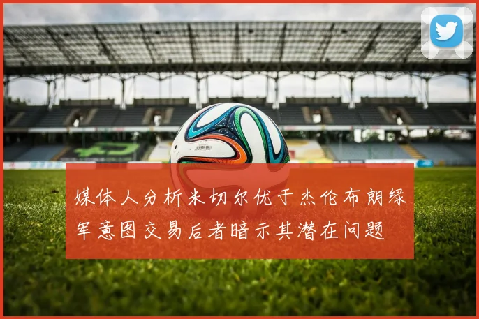 媒体人分析米切尔优于杰伦布朗绿军意图交易后者暗示其潜在问题