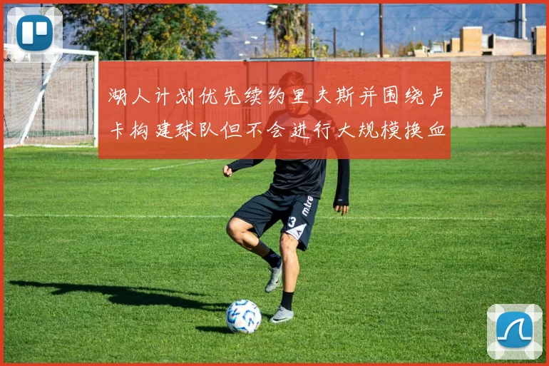 湖人计划优先续约里夫斯并围绕卢卡构建球队但不会进行大规模换血