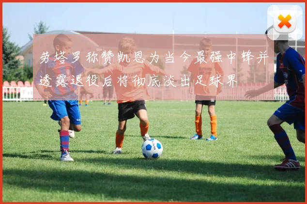 劳塔罗称赞凯恩为当今最强中锋并透露退役后将彻底淡出足球界