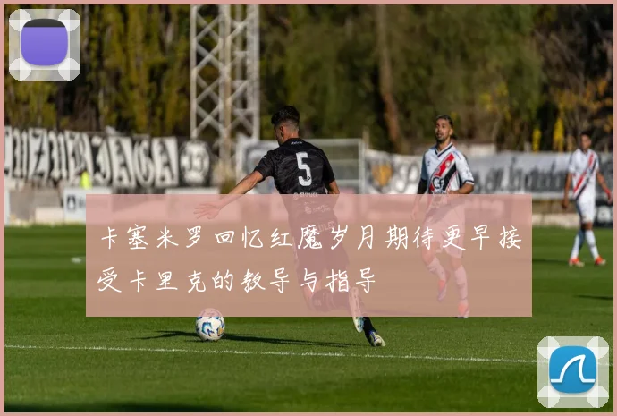卡塞米罗回忆红魔岁月期待更早接受卡里克的教导与指导