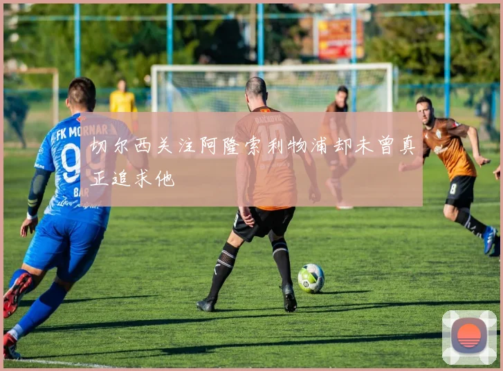 切尔西关注阿隆索利物浦却未曾真正追求他