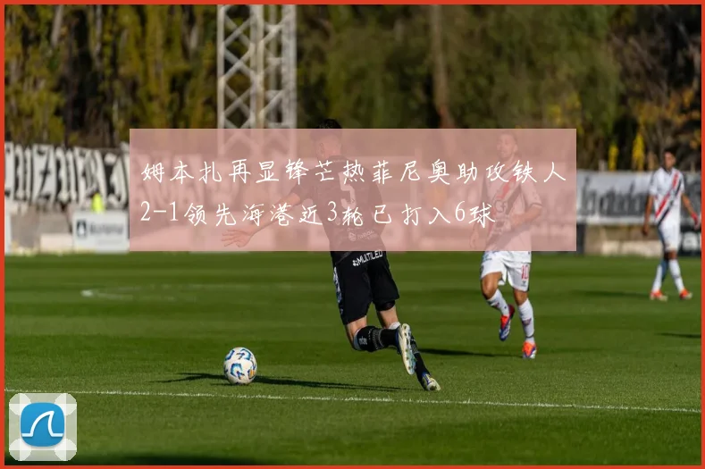 姆本扎再显锋芒热菲尼奥助攻铁人2-1领先海港近3轮已打入6球