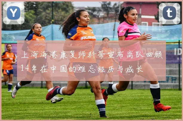 上海海港康复师科蒂宣布离队回顾14年在中国的难忘经历与成长