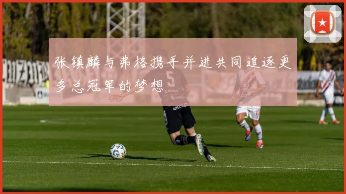 张镇麟与弗格携手并进共同追逐更多总冠军的梦想