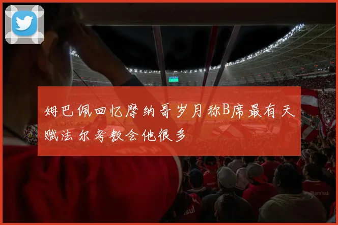 姆巴佩回忆摩纳哥岁月称B席最有天赋法尔考教会他很多