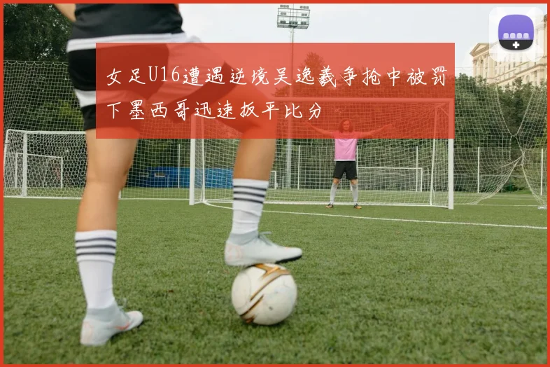 女足U16遭遇逆境吴逸羲争抢中被罚下墨西哥迅速扳平比分