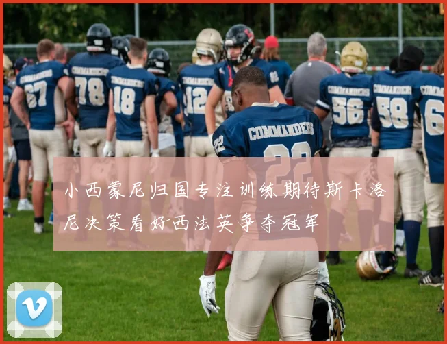小西蒙尼归国专注训练期待斯卡洛尼决策看好西法英争夺冠军
