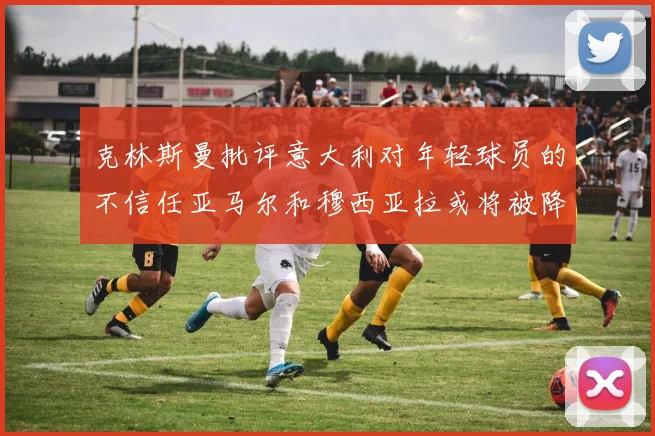 克林斯曼批评意大利对年轻球员的不信任亚马尔和穆西亚拉或将被降级至意乙