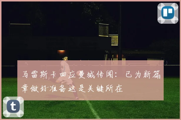 马雷斯卡回应曼城传闻：已为新篇章做好准备这是关键所在