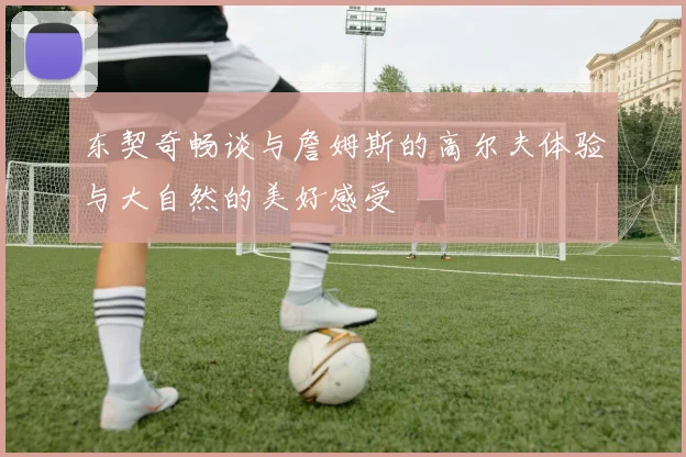 东契奇畅谈与詹姆斯的高尔夫体验与大自然的美好感受