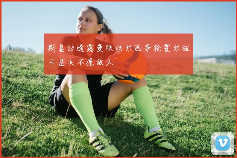 斯基拉透露曼联切尔西争抢霍尔纽卡坚决不愿放人