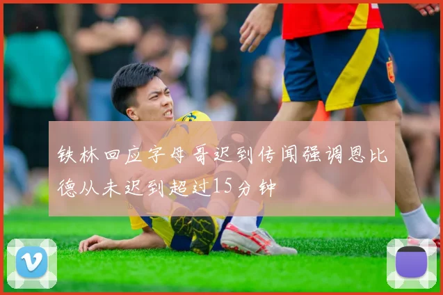 铁林回应字母哥迟到传闻强调恩比德从未迟到超过15分钟