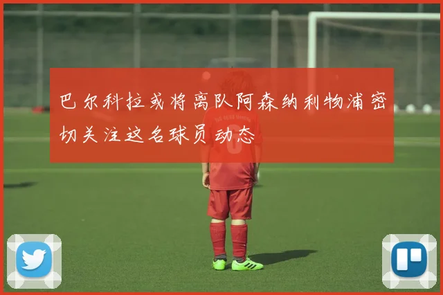 巴尔科拉或将离队阿森纳利物浦密切关注这名球员动态
