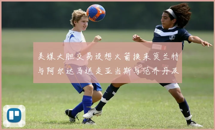 美媒大胆交易设想火箭换来莫兰特与阿尔达马送走亚当斯与范乔丹及两个选秀权