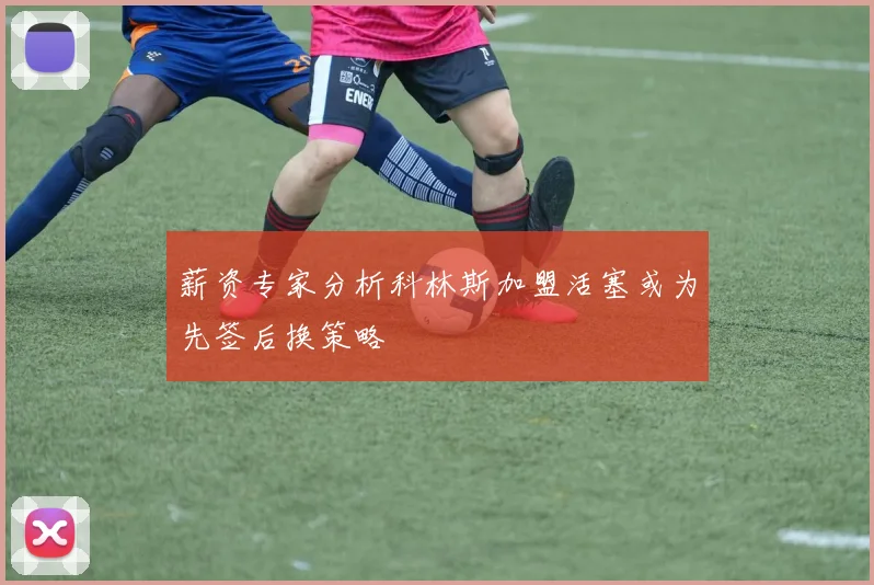 薪资专家分析科林斯加盟活塞或为先签后换策略