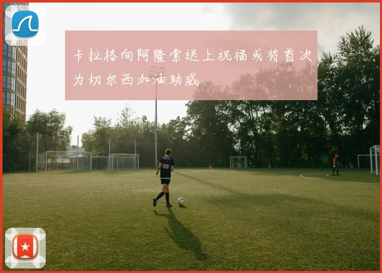 卡拉格向阿隆索送上祝福或将首次为切尔西加油助威