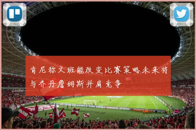 肯尼称文班能改变比赛策略未来将与乔丹詹姆斯并肩竞争