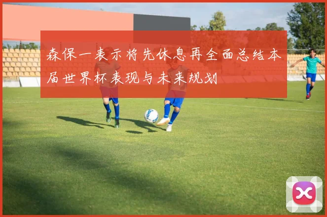 森保一表示将先休息再全面总结本届世界杯表现与未来规划