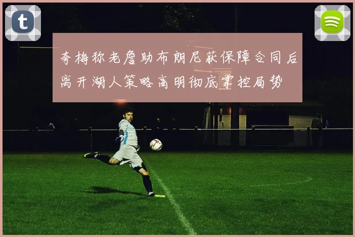 夸梅称老詹助布朗尼获保障合同后离开湖人策略高明彻底掌控局势