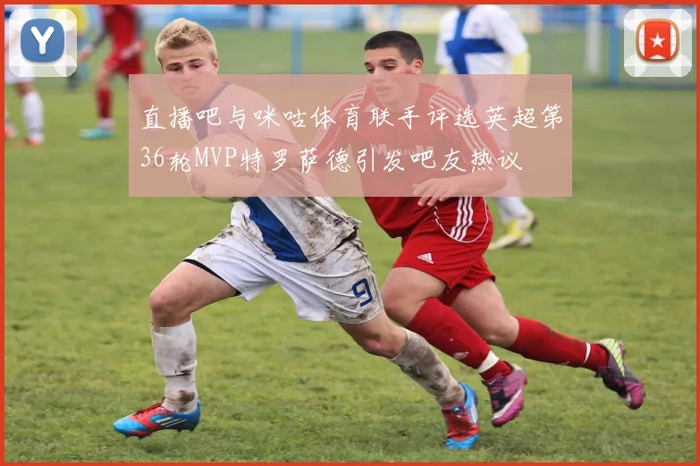 直播吧与咪咕体育联手评选英超第36轮MVP特罗萨德引发吧友热议