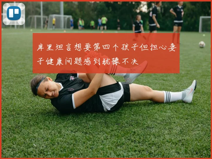 库里坦言想要第四个孩子但担心妻子健康问题感到犹豫不决
