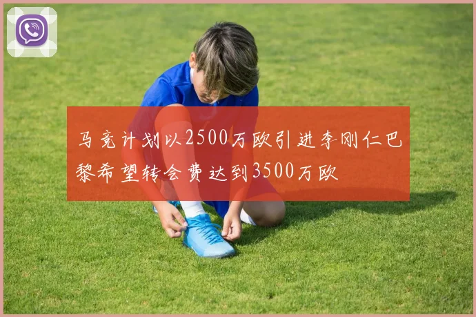 马竞计划以2500万欧引进李刚仁巴黎希望转会费达到3500万欧