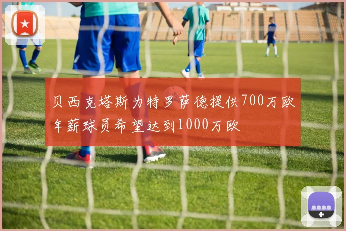 贝西克塔斯为特罗萨德提供700万欧年薪球员希望达到1000万欧