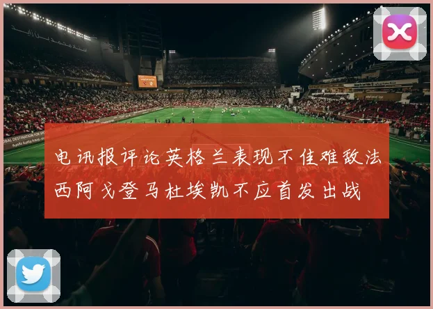 电讯报评论英格兰表现不佳难敌法西阿戈登马杜埃凯不应首发出战